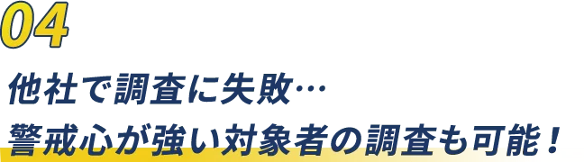 04 他社で調査に失敗…警戒心が強い対象者の調査も可能！